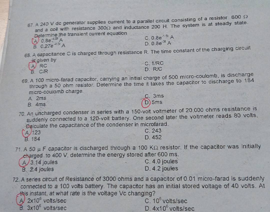 A 240 V dc generator supplies current to a parallel circuit consisting of a resistor 600£
and a coil with resistance 300Ω and inductance 200 H. The system is at steady state.
Determine the transient current equation 0.8e^(-1.51)A
0.8e^(-45t^)
C.
B. 0.27e^(-15t)A
D. 0.8e^(-3t)A
68. A capacitance C is charged through resistance R. The time constant of the charging circuit
6 given by
ARC C. 1/RC
B. CIR D. R/C
69. A 100 micro-farad capacitor, carrying an initial charge of 500 micro-coulomb, is discharge
through a 50 ohm resistor. Determine the time it takes the capacitor to discharge to 184
micro-coulomb charge.
A. 2ms C、 3ms
B. 4ms D. 5ms
70. An uncharged condenser in series with a 150-volt voltmeter of 20,000 ohms resistance is
suddenly connected to a 120-volt battery. One second later the voltmeter reads 80 volts,
Calculate the capacitance of the condenser in microfarad.
A/ 123 C. 243
B. 184 D. 452
71. A 50 μ F capacitor is discharged through a 100 KΩ resistor. If the capacitor was initially
charged to 400 V, determine the energy stored after 600 ms.
A / 3.14 joules C. 4.0 joules
B. 2:4 joules D. 4.2 joules
72. A series circuit of Resistance of 3000 ohms and a capacitor of 0.01 micro-farad is suddenly
connected to a 100 volts battery. The capacitor has an initial stored voltage of 40 volts. At
this instant, at what rate is the voltage Vc changing?
A 2* 10^6 volts/sec C. 10^6 volts/sec
B. 3* 10^6 volts/sec D. 4* 10^6 volts/sec