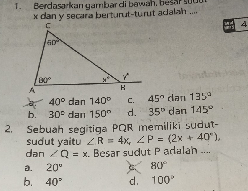 Berdasarkan gambar di bawah, besar suut
x dan y secara berturut-turut adalah ....
Soal 4
HOTS
a. 40° dan 140° C. 45° dan 135°
b. 30° dan 150° d. 35° dan 145°
2. Sebuah segitiga PQR memiliki sudut-
sudut yaitu ∠ R=4x,∠ P=(2x+40°),
dan ∠ Q=x. Besar sudut P adalah ....
a. 20° C 80°
b. 40° d. 100°