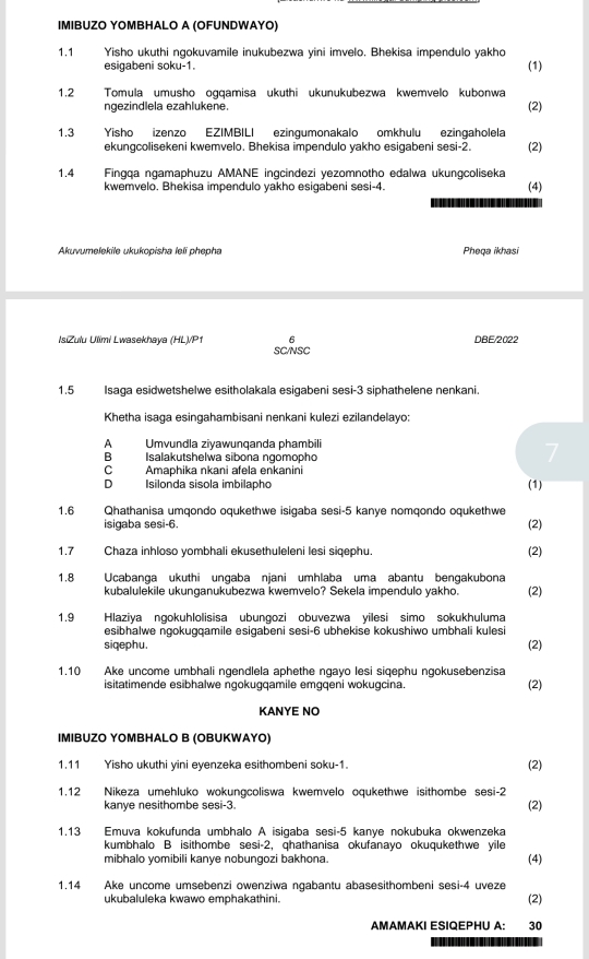 IMIBUZO YOMBHALO A (OFUNDWAYO)
1.1 Yisho ukuthi ngokuvamile inukubezwa yini imvelo. Bhekisa impendulo yakho
esigabeni soku-1. (1)
1.2 Tomula umusho ogqamisa ukuthi ukunukubezwa kwemvelo kubonwa
ngezindlela ezahlukene.
(2)
1.3 Yisho izenzo EZIMBILI ezingumonakalo omkhulu ezingaholela
ekungcolisekeni kwemvelo. Bhekisa impendulo yakho esigabeni sesi-2. (2)
1.4 Fingqa ngamaphuzu AMANE ingcindezi yezomnotho edalwa ukungcoliseka
kwemvelo. Bhekisa impendulo yakho esigabeni sesi-4. (4)
Akuvumelekile ukukopisha leli phepha Pheqa ikhasi
6 DBE/2022
IsiZulu Ulimi Lwasekhaya (HL)/P1 SC/NSC
1.5 Isaga esidwetshelwe esitholakala esigabeni sesi-3 siphathelene nenkani.
Khetha isaga esingahambisani nenkani kulezi ezilandelayo:
A Umvundla ziyawunqanda phambili
B Isalakutshelwa sibona ngomopho
7
C Amaphika nkani afela enkanini
D Isilonda sisola imbilapho (1)
1.6 Qhathanisa umqondo oqukethwe isigaba sesi-5 kanye nomqondo oqukethwe
isigaba sesi-6. (2)
1.7 Chaza inhloso yombhali ekusethuleleni lesi sigephu (2)
1.8 Ucabanga ukuthi ungaba njani umhlaba uma abantu bengakubona
kubalulekile ukunganukubezwa kwemvelo? Sekela impendulo yakho. (2)
1.9 Hlaziya ngokuhlolisisa ubungozi obuvezwa yilesi simo sokukhuluma
esibhalwe ngokugqamile esigabeni sesi-6 ubhekise kokushiwo umbhali kulesi
siqephu. (2)
1.10 Ake uncome umbhali ngendlela aphethe ngayo lesi siqephu ngokusebenzisa (2)
isitatimende esibhalwe ngokugqamile emgqeni wokugcina.
KANΥE NO
IMIBUZO ΥOMBHALO B (OBUKWAΥO)
1.11 Yisho ukuthi yini eyenzeka esithombeni soku-1. (2)
1.12 Nikeza umehluko wokungcoliswa kwemvelo oqukethwe isithombe sesi-2
kanye nesithombe sesi-3.
(2)
1.13 Emuva kokufunda umbhalo A isigaba sesi-5 kanye nokubuka okwenzeka
kumbhalo B isithombe se 5i-2 , qhathanisa okufanayo okuqukethwe yile
mibhalo yomibili kanye nobungozi bakhona. (4)
1.14 Ake uncome umsebenzi owenziwa ngabantu abasesithombeni sesi-4 uveze
ukubaluleka kwawo emphakathini. (2)
AMAMAKI ESIQEPHU A: 30