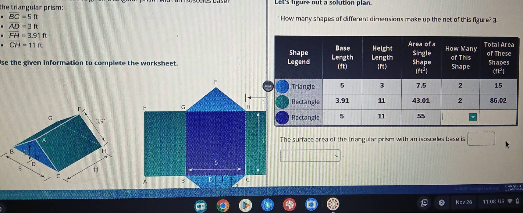 the triangular prism:
Let's figure out a solution plan.
overline BC=5ft ' How many shapes of different dimensions make up the net of this figure? 3
· overline AD=3ft
· overline FH=3.91ft
overline CH=11ft
se the given information to complete the worksheet.
F
G
3.91
AThe surface area of the triangular prism with an isosceles base is □
B
H
D
5
11
Nov 26 11 08 US