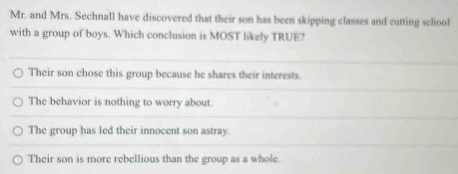 Mr. and Mrs. Sechnall have discovered that their son has been skipping classes and cutting school
with a group of boys. Which conclusion is MOST likely TRUE?
Their son chose this group because he shares their interests.
The behavior is nothing to worry about.
The group has led their innocent son astray.
Their son is more rebellious than the group as a whole.