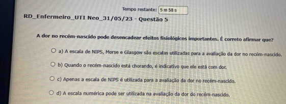 Tempo restante: 5 m 58 s
RD_Enfermeiro_UTI Neo_31/05/23 - Questão 5
A dor no recém-nascido pode desencadear efeitos fisiológicos importantes. É correto afirmar que?
a) A escala de NIPS, Morse e Glasgow são escalas utilizadas para a avaliação da dor no recém-nascido.
b) Quando o recém-nascido está chorando, é indicativo que ele está com dor.
c) Apenas a escala de NIPS é utilizada para a avaliação da dor no recém-nascido.
d) A escala numérica pode ser utilizada na avaliação da dor do recém-nascido.