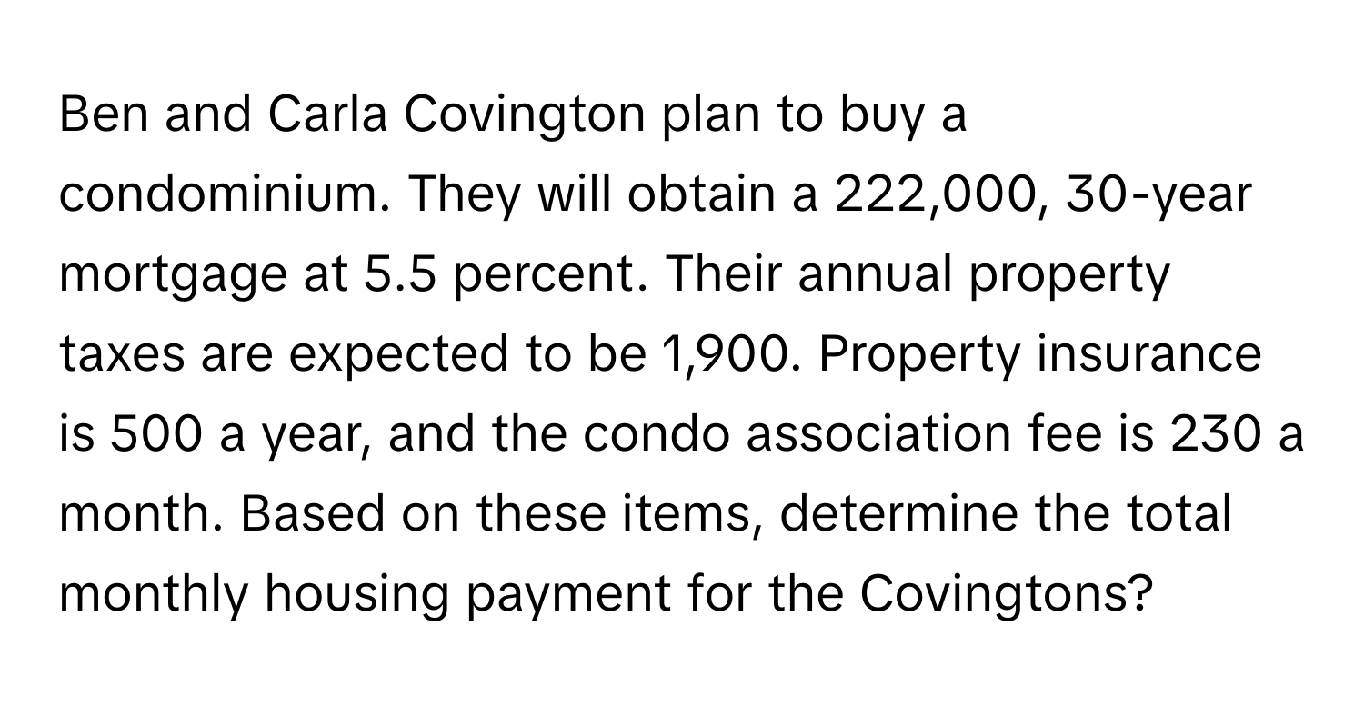 Ben and Carla Covington plan to buy a condominium. They will obtain a 222,000, 30-year mortgage at 5.5 percent. Their annual property taxes are expected to be 1,900. Property insurance is 500 a year, and the condo association fee is 230 a month. Based on these items, determine the total monthly housing payment for the Covingtons?