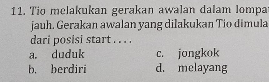 Tio melakukan gerakan awalan dalam lompa
jauh. Gerakan awalan yang dilakukan Tio dimula
dari posisi start . . . .
a. duduk c. jongkok
b. berdiri d. melayang