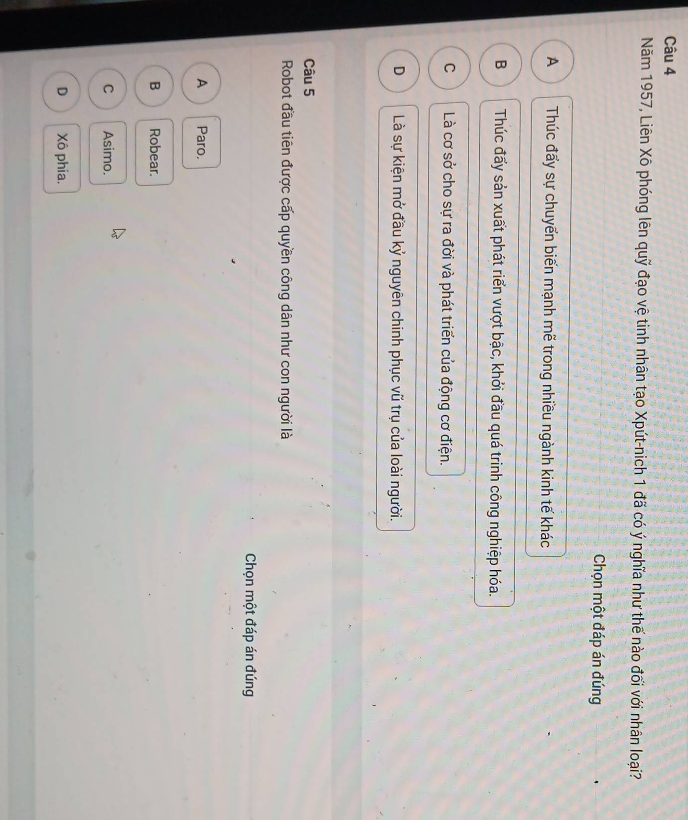 Năm 1957, Liên Xô phóng lên quỹ đạo vệ tinh nhân tạo Xpút-nich 1 đã có ý nghĩa như thế nào đối với nhân loại?
Chọn một đáp án đúng
A Thúc đẩy sự chuyển biến mạnh mẽ trong nhiều ngành kinh tế khác
B Thúc đẩy sản xuất phát riển vượt bậc, khởi đầu quá trinh công nghiệp hóa.
C Là cơ sở cho sự ra đời và phát triển của động cơ điện.
D Là sự kiện mở đầu kỷ nguyên chinh phục vũ trụ của loài người.
Câu 5
Robot đầu tiên được cấp quyền công dân như con người là
Chọn một đáp án đúng
A Paro.
B Robear.
C Asimo.
D Xô phia.
