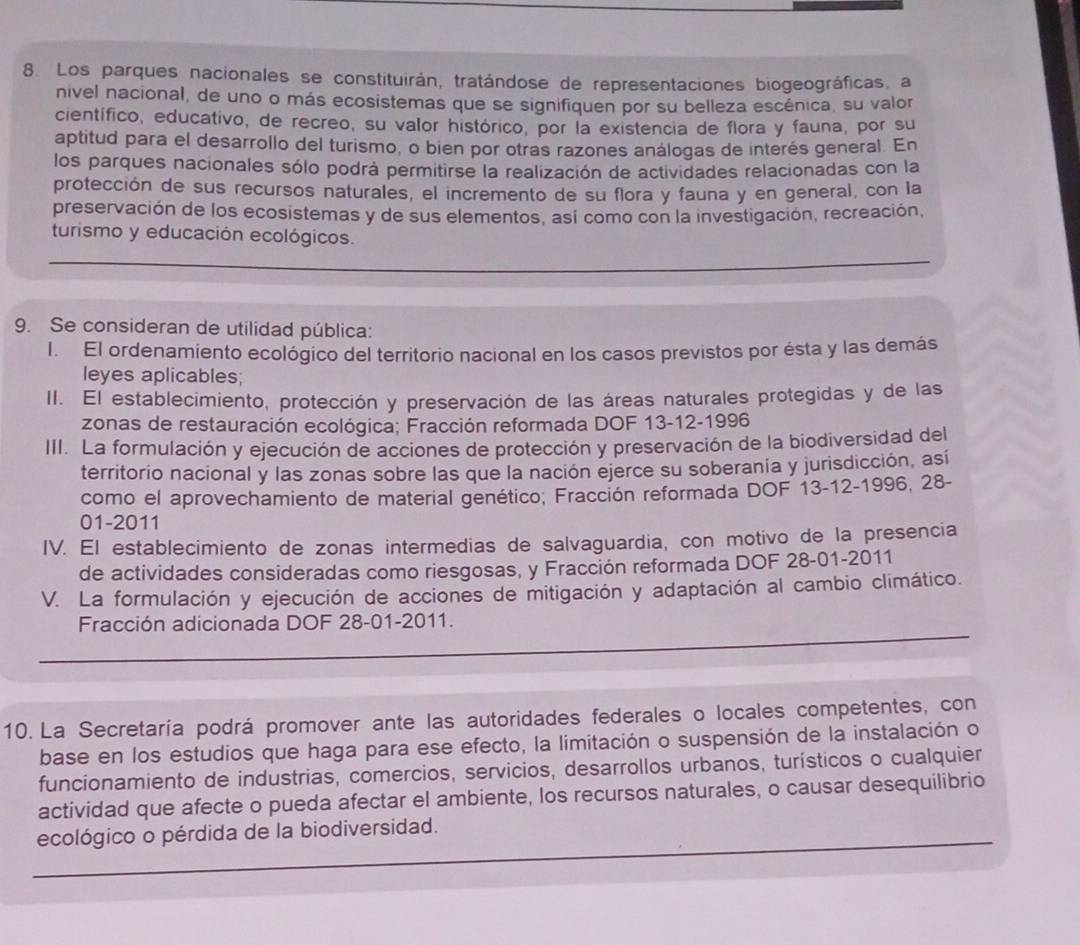 Los parques nacionales se constituirán, tratándose de representaciones biogeográficas, a
nivel nacional, de uno o más ecosistemas que se signifiquen por su belleza escénica, su valor
científico, educativo, de recreo, su valor histórico, por la existencia de flora y fauna, por su
aptitud para el desarrollo del turismo, o bien por otras razones análogas de interés general. En
los parques nacionales sólo podrá permitirse la realización de actividades relacionadas con la
protección de sus recursos naturales, el incremento de su flora y fauna y en general, con la
preservación de los ecosistemas y de sus elementos, así como con la investigación, recreación,
turismo y educación ecológicos.
9. Se consideran de utilidad pública:
I. El ordenamiento ecológico del territorio nacional en los casos previstos por ésta y las demás
leyes aplicables;
II. El establecimiento, protección y preservación de las áreas naturales protegidas y de las
zonas de restauración ecológica; Fracción reformada DOF 13-12-1996
III. La formulación y ejecución de acciones de protección y preservación de la biodiversidad del
territorio nacional y las zonas sobre las que la nación ejerce su soberanía y jurisdicción, así
como el aprovechamiento de material genético; Fracción reformada DOF 13-12-1996, 28-
01-2011
IV. El establecimiento de zonas intermedias de salvaguardia, con motivo de la presencia
de actividades consideradas como riesgosas, y Fracción reformada DOF 28-01-2011
V. La formulación y ejecución de acciones de mitigación y adaptación al cambio climático.
Fracción adicionada DOF 28-01-2011.
10. La Secretaría podrá promover ante las autoridades federales o locales competentes, con
base en los estudios que haga para ese efecto, la limitación o suspensión de la instalación o
funcionamiento de industrias, comercios, servicios, desarrollos urbanos, turísticos o cualquier
actividad que afecte o pueda afectar el ambiente, los recursos naturales, o causar desequilibrio
ecológico o pérdida de la biodiversidad.