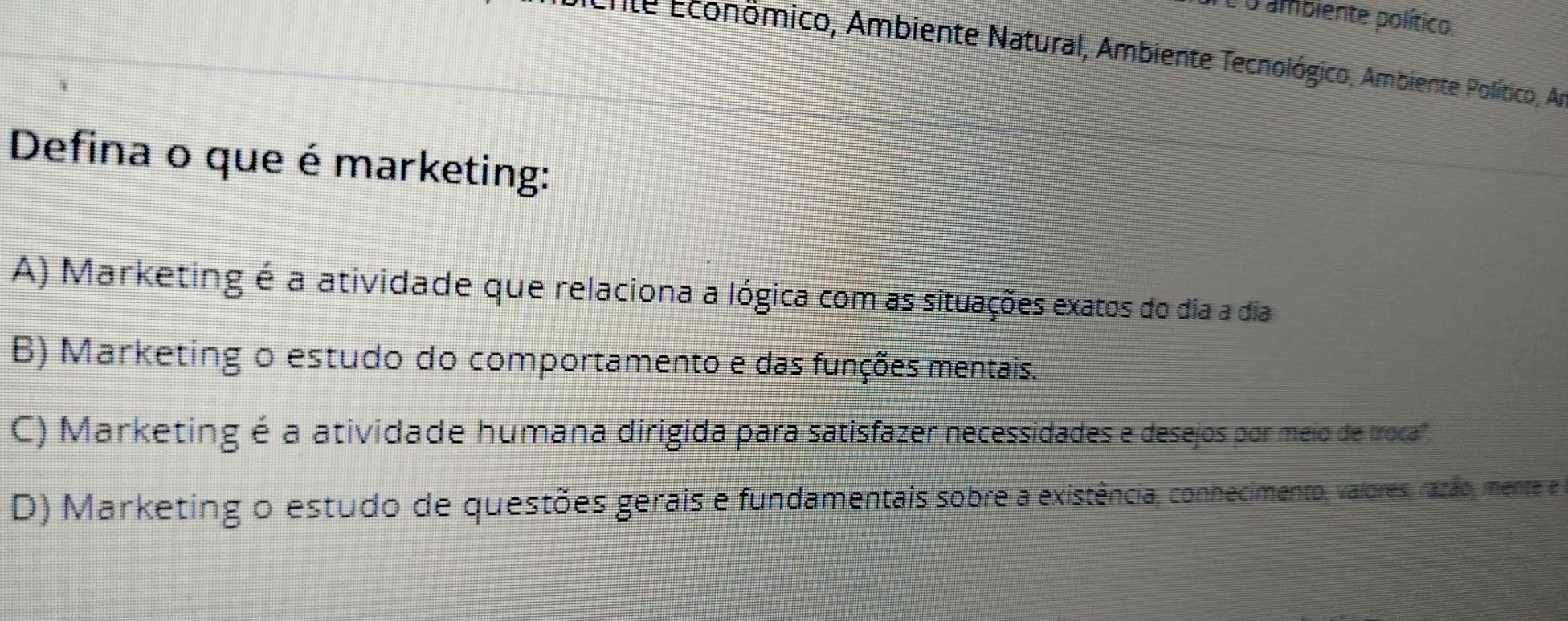 Té o ambiente político.
* ente Econömico, Ambiente Natural, Ambiente Tecnológico, Ambiente Político, Ar
Defina o que é marketing:
A) Marketing é a atividade que relaciona a lógica com as situações exatos do dia a dia
B) Marketing o estudo do comportamento e das funções mentais.
C) Marketing é a atividade humana dirigida para satisfazer necessidades e desejos por meio de troca'.
D) Marketing o estudo de questões gerais e fundamentais sobre a existência, conhecimento, valores, razão, mente e