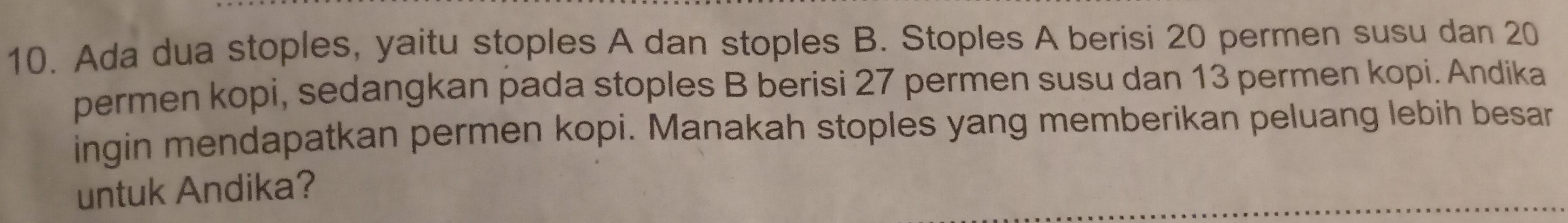 Ada dua stoples, yaitu stoples A dan stoples B. Stoples A berisi 20 permen susu dan 20
permen kopi, sedangkan pada stoples B berisi 27 permen susu dan 13 permen kopi. Andika 
ingin mendapatkan permen kopi. Manakah stoples yang memberikan peluang lebih besar 
untuk Andika?