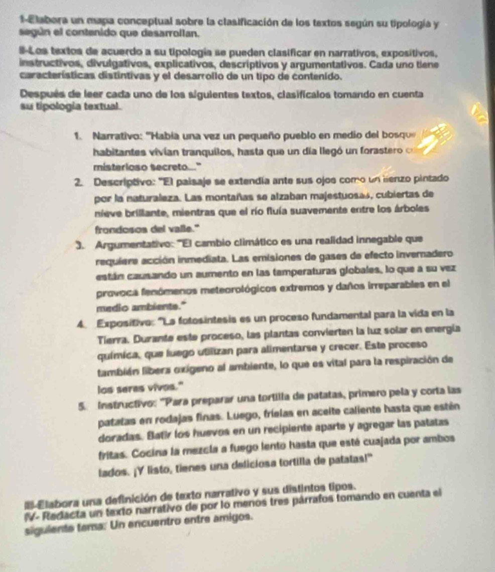 Elabora un mapa conceptual sobre la clasificación de los textos según su tipología y
según el contenido que desarrollan.
S-Los textos de acuerdo a su tipología se pueden clasificar en narrativos, expositivos.
instructivos, divulgativos, explicativos, descríptivos y argumentativos. Cada uno tiene
características distíntivas y el desarrollo de un tipo de contenido.
Después de leer cada uno de los siguientes textos, clasificalos tomando en cuenta
su tipologia textual.
1. Narrativo: ''Habia una vez un pequeño pueblo en medio del bosqu
habitantes vivían tranquilos, hasta que un día llegó un foraste   
misterioso secreto..."
2. Descriptivo: "El paisaje se extendía ante sus ojos como un lienzo pintado
por la naturaleza. Las montañas se alzaban majestuosas, cubiertas de
nieve brillante, mientras que el río fluía suavemente entre los árboles
frondosos del valle."
3. Argumentativo: "El cambio climático es una realidad innegable que
requiere acción inmediata. Las emisiones de gases de efecto invernadero
están causando un aumento en las tamperaturas globales, lo que a su vez
provoca fenómenos meteorológicos extremos y daños irreparables en el
medio ambients."
4. Expositivo: "La fotosintesis es un proceso fundamental para la vida en la
Tierra. Durante este proceso, las plantas convierten la luz solar en energía
química, que luego utiizan para alimentarse y crecer. Este proceso
también libers oxigeno al ambiente, lo que es vital para la respiración de
los seres vives."
5. instructivo: 'Para preparar una tortilla de patatas, primero pela y corta las
patatas en rodajas finas. Luego, frielas en aceite caliente hasta que estén
doradas. Batir los huevos en un recipiente aparte y agregar las patatas
fritas. Cocina la mezcla a fuego lento hasta que esté cuajada por ambos
lados. ¡Y listo, tienes una deliciosa tortilla de patatas!"
E Elabora una definición de texto narrativo y sus distintos tipos.
IV- Redacta un texto narrativo de por lo menos tres párrafos tomando en cuenta el
siguiente tema. Un encuentro entre amigos.