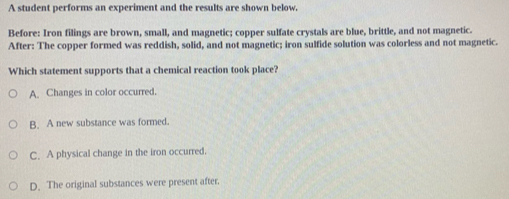 A student performs an experiment and the results are shown below,
Before: Iron filings are brown, small, and magnetic; copper sulfate crystals are blue, brittle, and not magnetic.
After: The copper formed was reddish, solid, and not magnetic; iron sulfide solution was colorless and not magnetic.
Which statement supports that a chemical reaction took place?
A. Changes in color occurred.
B. A new substance was formed.
C. A physical change in the iron occurred.
D. The original substances were present after.