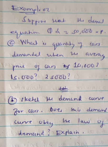 Exampl on 
Suppozn nat te demas 
equation Qd=50,000-p. 
⑤ What is quanny 4 can 
demandel when w aveny 
price of can 10, 000?
15,000? 2 5000? 
⑥skercl w demand curve 
Bor cars. Dots mi demand 
curre obey he law of 
demand? Explain.