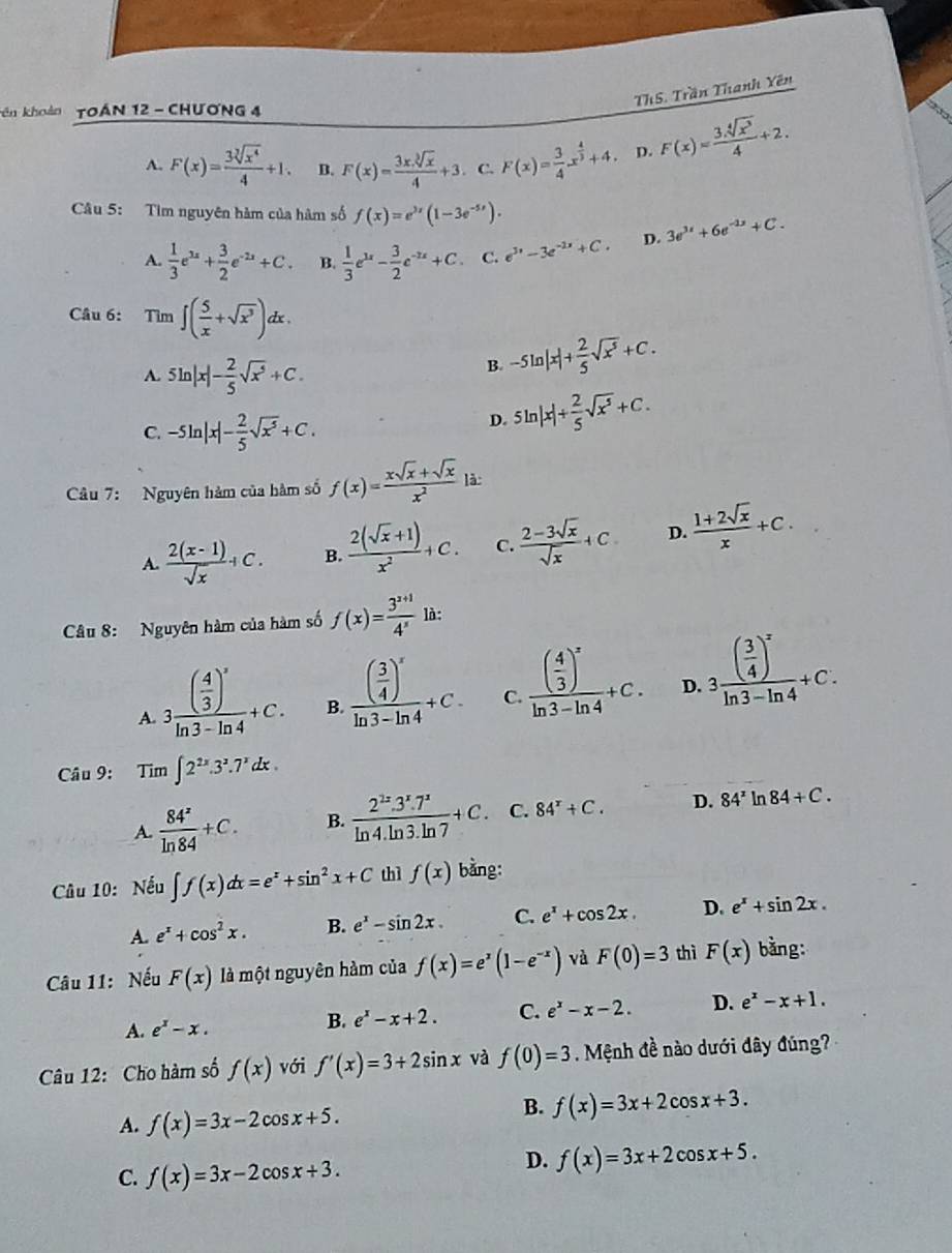 ThS. Trần Thanh Yên
Tên khoản TOáN 12 - CHươNG 4
A. F(x)= 3sqrt[3](x^4)/4 +1. B. F(x)= 3xsqrt[3](x)/4 +3. C. F(x)= 3/4 x^(frac 4)3+4 D. F(x)= 3sqrt[4](x^3)/4 +2.
Câu 5: Tim nguyên hàm của hàm số f(x)=e^(3x)(1-3e^(-5x)).
A.  1/3 e^(2x)+ 3/2 e^(-2x)+C. B.  1/3 e^(3x)- 3/2 e^(-2x)+C. C. e^(3x)-3e^(-2x)+C. D. 3e^(3x)+6e^(-2x)+C.
Câu 6: Tìm ∈t ( 5/x +sqrt(x^3))dx.
A. 5ln |x|- 2/5 sqrt(x^5)+C.
B. -5ln |x|+ 2/5 sqrt(x^5)+C.
C. -5ln |x|- 2/5 sqrt(x^5)+C.
D. 5ln |x|+ 2/5 sqrt(x^5)+C.
Câu 7: Nguyên hàm của hàm số f(x)= (xsqrt(x)+sqrt(x))/x^2  là:
A.  (2(x-1))/sqrt(x) +C. B.  (2(sqrt(x)+1))/x^2 +C. C.  (2-3sqrt(x))/sqrt(x) +C D.  (1+2sqrt(x))/x +C.
Câu 8: Nguyên hàm của hàm số f(x)= (3^(x+1))/4^x  là:
A 3frac ( 4/3 )^3ln 3-ln 4+C. B. frac ( 3/4 )^xln 3-ln 4+C. C. frac ( 4/3 )^xln 3-ln 4+C. D. 3frac ( 3/4 )^xln 3-ln 4+C.
Câu 9: Tim ∈t 2^(2x).3^2.7^xdx.
A.  84^z/ln 84 +C. B.  (2^(2x).3^x.7^x)/ln 4.ln 3.ln 7 +C. C. 84^x+C. D. 84^xln 84+C.
Câu 10: Nếu ∈t f(x)dx=e^x+sin^2x+C thì f(x) bằng:
A. e^x+cos^2x. B. e^x-sin 2x. C. e^x+cos 2x. D. e^x+sin 2x.
Câu 11: Nếu F(x) là một nguyên hàm của f(x)=e^x(1-e^(-x)) và F(0)=3 thì F(x) bằng:
A. e^x-x. B. e^x-x+2. C. e^x-x-2. D. e^x-x+1.
Câu 12: Cho hàm số f(x) với f'(x)=3+2sin x và f(0)=3. Mệnh đề nào dưới dây đúng?
A. f(x)=3x-2cos x+5.
B. f(x)=3x+2cos x+3.
C. f(x)=3x-2cos x+3.
D. f(x)=3x+2cos x+5.