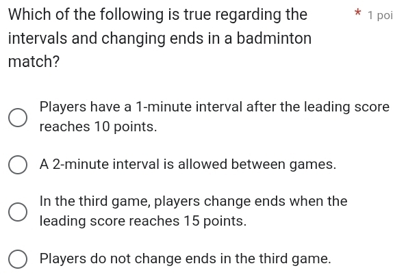 Which of the following is true regarding the 1 poi
intervals and changing ends in a badminton
match?
Players have a 1-minute interval after the leading score
reaches 10 points.
A 2-minute interval is allowed between games.
In the third game, players change ends when the
leading score reaches 15 points.
Players do not change ends in the third game.