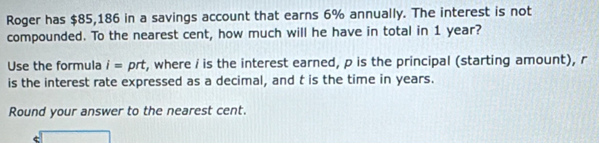 Roger has $85,186 in a savings account that earns 6% annually. The interest is not 
compounded. To the nearest cent, how much will he have in total in 1 year? 
Use the formula i= prt, where i is the interest earned, p is the principal (starting amount), r
is the interest rate expressed as a decimal, and t is the time in years. 
Round your answer to the nearest cent. 
□