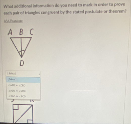 What additional information do you need to mark in order to prove
each pair of triangles congruent by the stated postulate or theorem?
ASA Postulate
[ Select ]
[ Select ]
∠ ABD≌ ∠ CBD
∠ ADB=∠ CDB
∠ BAD=∠ BCD