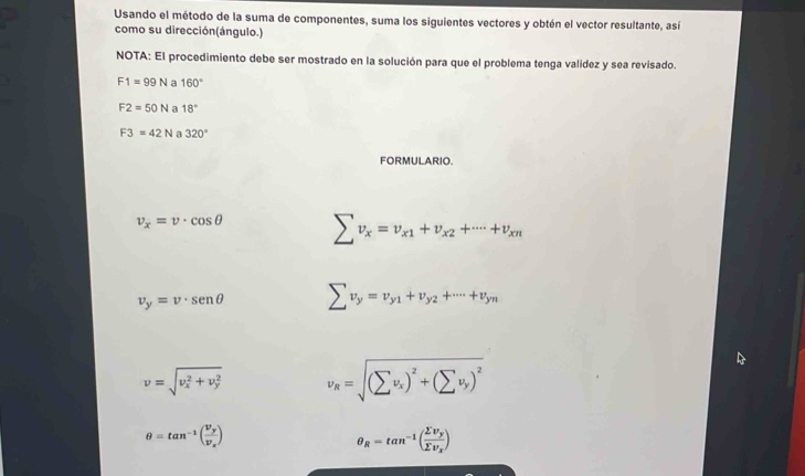 Usando el método de la suma de componentes, suma los siguientes vectores y obtén el vector resultante, así 
como su dirección(ángulo.) 
NOTA: El procedimiento debe ser mostrado en la solución para que el problema tenga valídez y sea revisado.
F1=99N a 160°
F2=50N a 18°
F3=42N a 320°
FORMULARIO.
v_x=v· cos θ sumlimits v_x=v_x1+v_x2+·s +v_xn
v_y=v· sen θ sumlimits v_y=v_y1+v_y2+·s +v_yn
v=sqrt (v_x)^2+v_y^2 v_R=sqrt((sumlimits v_x))^2+(sumlimits v_y)^2
θ =tan^(-1)(frac v_yv_x)
θ _R=tan^(-1)(frac sumlimits v_ysumlimits v_x)