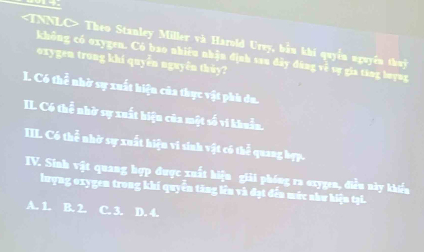 TNNLC> Theo Stanley Miller và Harold Urey, bầu khí quyền nguyên thuyc
không có oxygen. Có bao nhiều nhận định san đầy đứng về sự gia táng buyng
oxygen trong khí quyển nguyễn thủy?
I. Có thể nhờ sự xuất hiện của thực vật phi du.
II. Có thễ nhờ sự xuất hiện của một số vi khuẩn.
IIL. Có thể nhờ sự xuất hiện vi sinh vật có thể quang hợp.
IV. Sinh vật quang hợp được xuất hiện giải phóng ra oxygen, điều này khiến
lượng oxygen trong khí quyển tăng lên và đạt đến múc như hiện tại.
A. 1. B. 2. C. 3. D. 4.