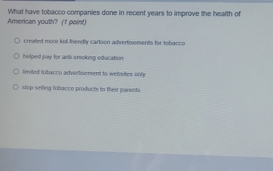 What have tobacco companies done in recent years to improve the health of
American youth? (1 point)
created more kid-friendly cartoon advertisements for tobacco
helped pay for anti-smoking education
limited tobacco advertisement to websites only
stop selling tobacco products to their parents