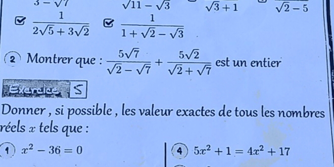 3-sqrt(7)
sqrt(11)-sqrt(3) sqrt(3)+1 sqrt(2)-5
 1/2sqrt(5)+3sqrt(2)  B  1/1+sqrt(2)-sqrt(3) 
② Montrer que :  5sqrt(7)/sqrt(2)-sqrt(7) + 5sqrt(2)/sqrt(2)+sqrt(7)  est un entier 
Exercice S 
Donner , si possible , les valeur exactes de tous les nombres 
réels x tels que : 
1 x^2-36=0
4 5x^2+1=4x^2+17