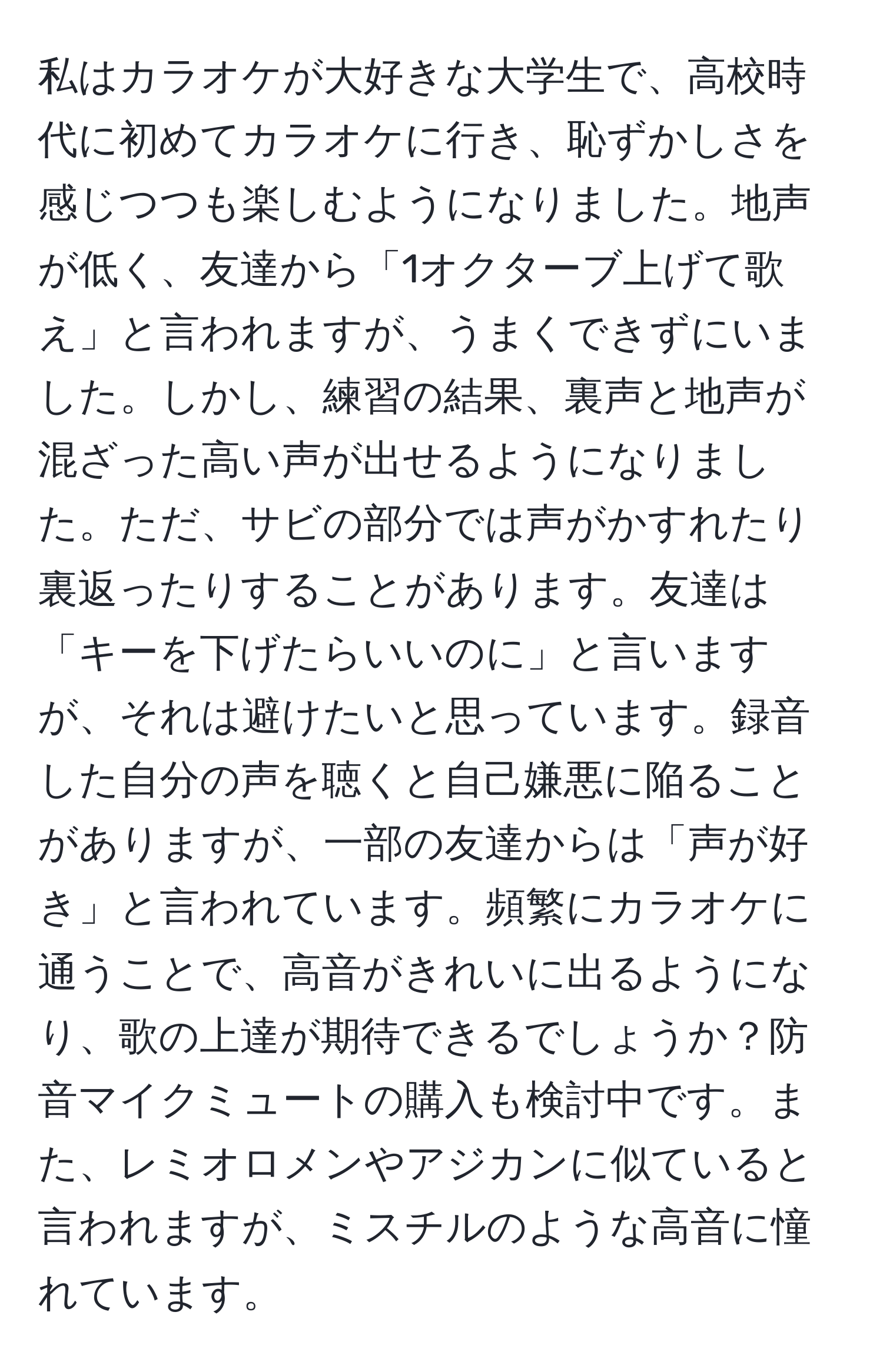 私はカラオケが大好きな大学生で、高校時代に初めてカラオケに行き、恥ずかしさを感じつつも楽しむようになりました。地声が低く、友達から「1オクターブ上げて歌え」と言われますが、うまくできずにいました。しかし、練習の結果、裏声と地声が混ざった高い声が出せるようになりました。ただ、サビの部分では声がかすれたり裏返ったりすることがあります。友達は「キーを下げたらいいのに」と言いますが、それは避けたいと思っています。録音した自分の声を聴くと自己嫌悪に陥ることがありますが、一部の友達からは「声が好き」と言われています。頻繁にカラオケに通うことで、高音がきれいに出るようになり、歌の上達が期待できるでしょうか？防音マイクミュートの購入も検討中です。また、レミオロメンやアジカンに似ていると言われますが、ミスチルのような高音に憧れています。