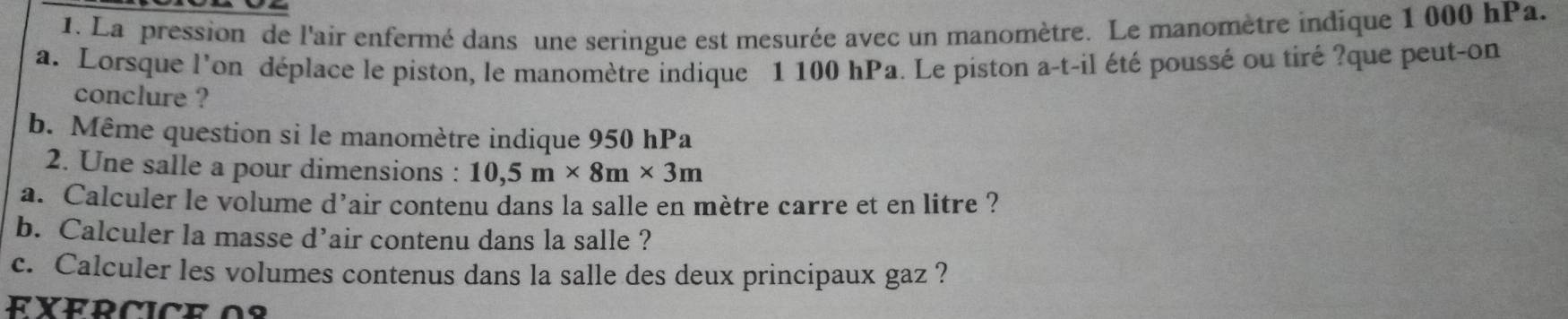 La pression de l'air enfermé dans une seringue est mesurée avec un manomètre. Le manomètre indique 1 000 hPa. 
a. Lorsque l'on déplace le piston, le manomètre indique 1 100 hPa. Le piston a-t-il été poussé ou tiré ?que peut-on 
conclure ? 
b. Même question si le manomètre indique 950 hPa
2. Une salle a pour dimensions : 10,5m* 8m* 3m
a. Calculer le volume d’air contenu dans la salle en mètre carre et en litre ? 
b. Calculer la masse d’air contenu dans la salle ? 
c. Calculer les volumes contenus dans la salle des deux principaux gaz ? 
FXFRCIce 08