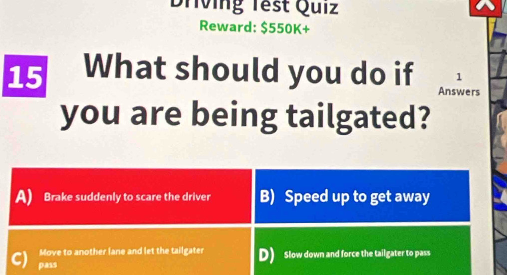 Driving Test Quiz
Reward: $550K+
15
What should you do if 1
Answers
you are being tailgated?
A) Brake suddenly to scare the driver B) Speed up to get away
Move to another lane and let the tailgater
C) pass
D) Slow down and force the tailgater to pass