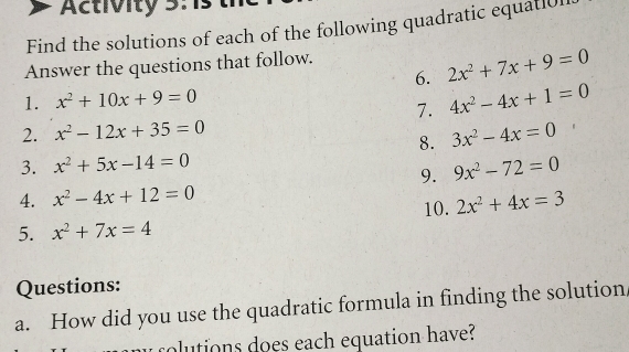 Activity 3 
Find the solutions of each of the following quadratic equatiol 
Answer the questions that follow. 
6. 2x^2+7x+9=0
1. x^2+10x+9=0
7. 4x^2-4x+1=0
2. x^2-12x+35=0 3x^2-4x=0
8. 
3. x^2+5x-14=0 9x^2-72=0
9. 
4. x^2-4x+12=0
10. 2x^2+4x=3
5. x^2+7x=4
Questions: 
a. How did you use the quadratic formula in finding the solution 
rolutions does each equation have?