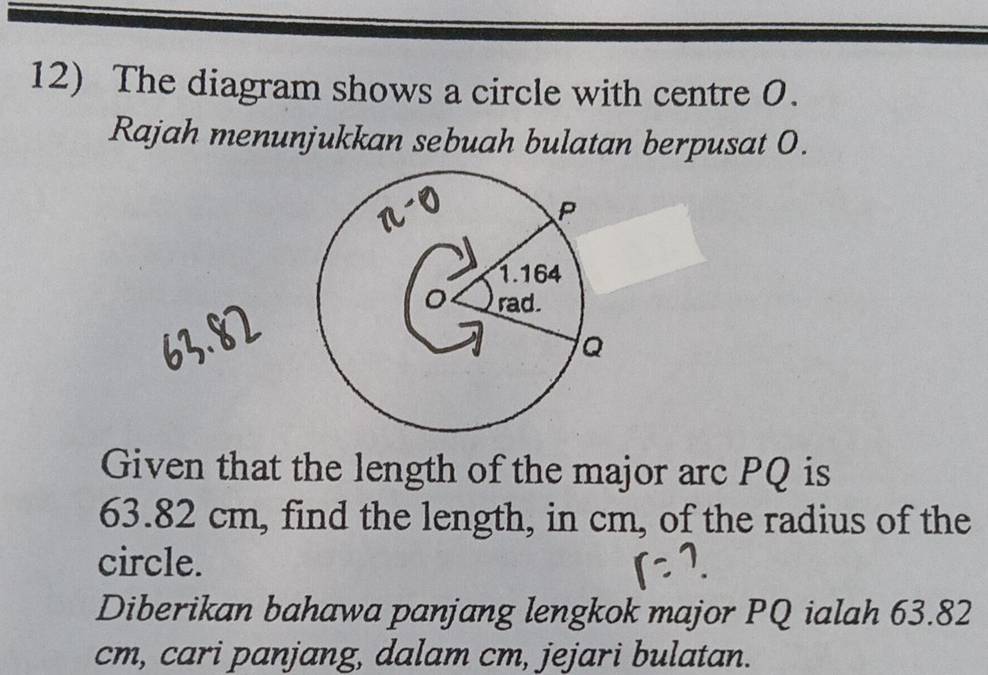 The diagram shows a circle with centre 0. 
Rajah menunjukkan sebuah bulatan berpusat 0. 
Given that the length of the major arc PQ is
63.82 cm, find the length, in cm, of the radius of the 
circle. 
Diberikan bahawa panjang lengkok major PQ ialah 63.82
cm, cari panjang, dalam cm, jejari bulatan.