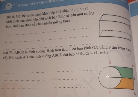 Website: SPUTNIKScilou 
Bài 6. Một bề cá có dạng khối hộp chữ nhật như hình vẽ. 
Mỗi đình của khổi hộp chữ nhật bạn Bình sẽ gắn một miếng 
_ 
bọc. Hỏi bạn Bình cần bao nhiêu miếng bọc? 
_ 
_ 
Bài 7^* . ABCD là hình vuông. Hình tròn tâm O có bán kính OA bằng 8 dm (như hìn 
vẽ). Hỏi cạnh AB của hình vuông ABCD dài bao nhiêu de^(frac 1)e-xi -mét? 
_ 
_ 
_