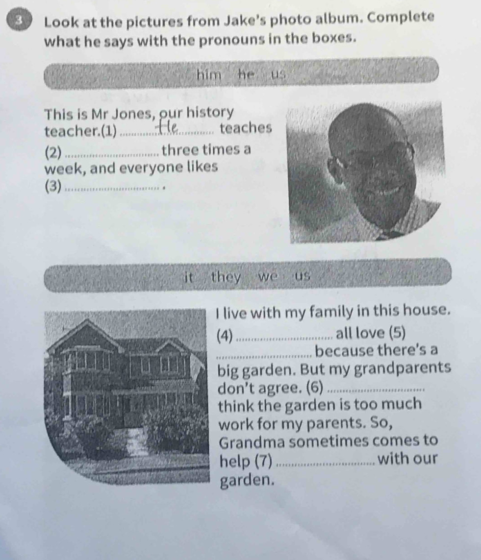 Look at the pictures from Jake's photo album. Complete 
what he says with the pronouns in the boxes. 
him he us 
This is Mr Jones, our history 
teacher.(1) _teaches 
(2) _three times a 
week, and everyone likes 
(3)_ 
it they we us 
I live with my family in this house. 
(4)_ all love (5) 
_because there's a 
big garden. But my grandparents 
don't agree. (6)_ 
think the garden is too much 
work for my parents. So, 
Grandma sometimes comes to 
help (7) _with our 
garden.