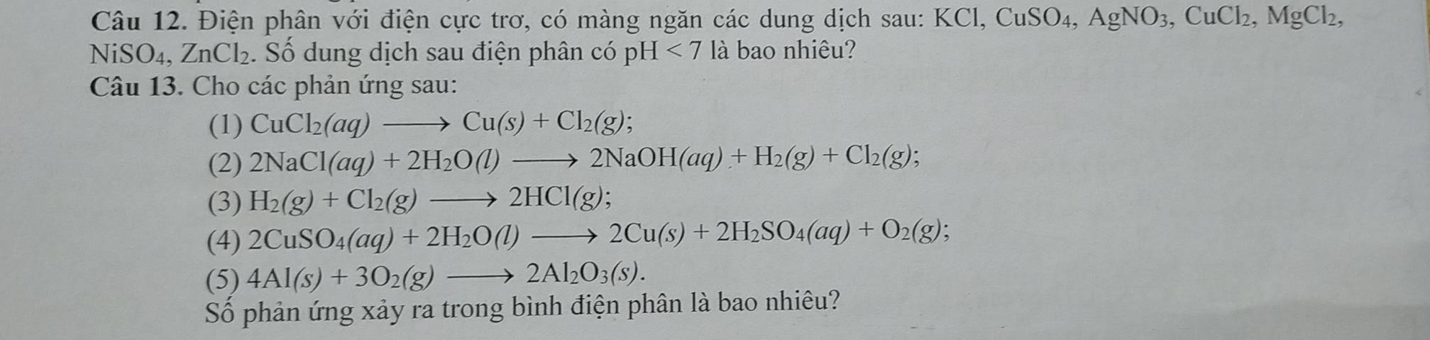 Điện phân với điện cực trơ, có màng ngăn các dung dịch sau: I KCl, CuSO_4, AgNO_3, CuCl_2, MgCl_2,
NiSO_4, ZnCl_2. Số dung dịch sau điện phân có pH<7</tex> là bao nhiêu? 
Câu 13. Cho các phản ứng sau: 
(1) CuCl_2(aq)to Cu(s)+Cl_2(g); 
(2) 2NaCl(aq)+2H_2O(l)to 2NaOH(aq)+H_2(g)+Cl_2(g); 
(3) H_2(g)+Cl_2(g)to 2HCl(g); 
(4) 2CuSO_4(aq)+2H_2O(l)to 2Cu(s)+2H_2SO_4(aq)+O_2(g); 
(5) 4Al(s)+3O_2(g)to 2Al_2O_3(s). 
Số phản ứng xảy ra trong bình điện phân là bao nhiêu?