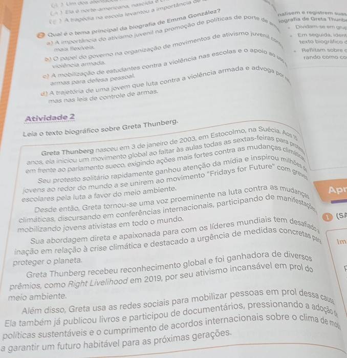 Um dos aten
CA   Ela é norte-americana, nascida é  
) A tragédia na escola levantou a importância du
      
iografía de Greta Thunb
Qual é o tema principal da biografia de Emma González?
nalisem e registrem suas
) A importância do ativismo juvenil na promoção de políticas de porte de am Dividam-se em grup
Em seguida, ident
mais flexíveis.
el O papel do governo na organização de movimentos de ativismo juvenil com texto biográfico o
Reflitam sobre c
violência armada.
e) A mobilização de estudantes contra a violência nas escolas e o apoio ao um rando como co
armas para defesa pessoal.
d) A trajetória de uma jovem que luta contra a violência armada e advoga por
más nás leís de controle de armas.
Atividade 2
Leia o texto biográfico sobre Greta Thunberg.
Greta Thunberg nasceu em 3 de janeiro de 2003, em Estocolmo, na Suécia. Aos 
anos, ela iniciou um movimento global ao faltar às aulas todas as sextas-feiras para prote
em frente ao parlamento sueco, exigindo ações mais fortes contra as mudanças climáticas
Seu protesto solitário rapidamente ganhou atenção da mídia e inspirou milhões de
jovens ao redor do mundo a se unirem ao movimento "Fridays for Future" com greve
escolares pela luta a favor do meio ambiente.
Desde então. Greta tornou-se uma voz proeminente na luta contra as mudanças
Apr
climáticas, discursando em conferências internacionais, participando de manifestações
mobilizando jovens ativistas em todo o mundo.
Sua abordagem direta e apaixonada para com os líderes mundiais tem desafiado a ① (SA
inação em relação à crise climática e destacado a urgência de medidas concretas para im
proteger o planeta.
Greta Thunberg recebeu reconhecimento global e foi ganhadora de diversos
prêmios, como Right Livelihood em 2019, por seu ativismo incansável em prol do
meio ambiente.
Além disso, Greta usa as redes sociais para mobilizar pessoas em prol dessa causa
Ela também já publicou livros e participou de documentários, pressionando a adoção o
políticas sustentáveis e o cumprimento de acordos internacionais sobre o clima de mo
a garantir um futuro habitável para as próximas gerações.