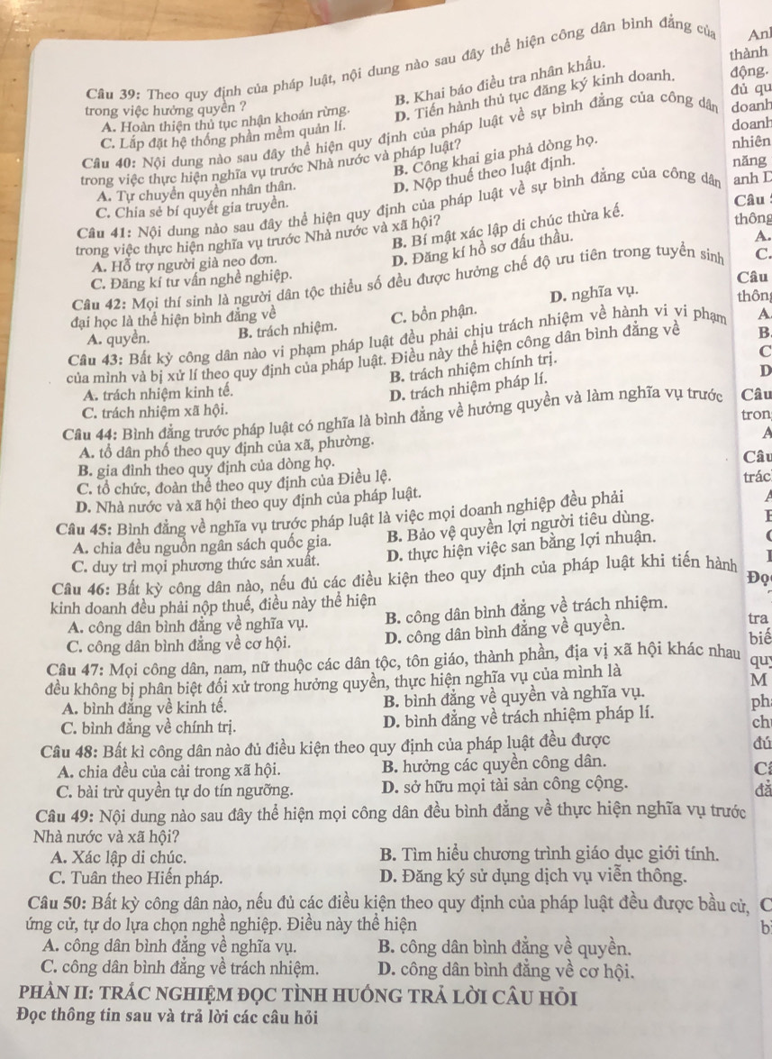 thành
Cầu 39: Theo quy định của pháp luật, nội dung nào sau đây thể hiện công dân bình đẳng của
An
B. Khai báo điều tra nhân khẩu.
đủ qu
A. Hoàn thiên thủ tục nhận khoán rừng D. Tiền hành thủ tục đăng ký kinh doanh. động.
trong việc hưởng quyền ?
Câu 40: Nội dung nào sau đây thể hiện quy định của pháp luật về sự bình đẳng của công dân doanh
C. Lắp đặt hệ thống phần mềm quản lí.
doanh
B. Công khai gia phả dòng họ.
trong việc thực hiện nghĩa vụ trước Nhà nước và pháp luật? nhiên
D. Nộp thuế theo luật định.
A. Tự chuyển quyền nhân thân. năng
Câu 41: Nội dung nào sau đây thể hiện quy định của pháp luật về sự bình đẳng của công dân anh D
C. Chia sẻ bí quyết gia truyền. Câu
trong việc thực hiện nghĩa vụ trước Nhà nước và xã hội?
thông
B. Bí mật xác lập dị chúc thừa kế.
D. Đăng kí hồ sơ đấu thầu.
A. Hỗ trợ người già neo đơn. A.
Câu 42: Mọi thí sinh là người dân tộc thiều số đều được hưởng chế độ ưu tiên trong tuyển sinh C.
C. Đăng kí tư vấn nghề nghiệp. Câu
đại học là thể hiện bình đẳng về
C. bồn phận. D. nghĩa vụ.
thôn
A. quyền. B. trách nhiệm.
Câu 43: Bất kỳ công dân nào vi phạm pháp luật đều phải chịu trách nhiệm về hành vi vi phạm A
của mình và bị xử lí theo quy định của pháp luật. Điều này thể hiện công dân bình đẳng về B
B. trách nhiệm chính trị.
C
A. trách nhiệm kinh tế.
D. trách nhiệm pháp lí.
D
C. trách nhiệm xã hội. tron
Cầu 44: Bình đẳng trước pháp luật có nghĩa là bình đẳng về hưởng quyền và làm nghĩa vụ trước Câu
A. tổ dân phố theo quy định của xã, phường.
A
B. gia đình theo quy định của dòng họ.
C. tổ chức, đoàn thể theo quy định của Điều lệ. trác Câu
D. Nhà nước và xã hội theo quy định của pháp luật.
Câu 45: Bình đẳng về nghĩa vụ trước pháp luật là việc mọi doanh nghiệp đều phải

A. chia đều nguồn ngân sách quốc gia. B. Bảo vệ quyền lợi người tiêu dùng.
C. duy trì mọi phương thức sản xuất. D. thực hiện việc san bằng lợi nhuận.
Câu 46: Bất kỳ công dân nào, nếu đủ các điều kiện theo quy định của pháp luật khi tiến hành
Đọ
kinh doanh đều phải nộp thuế, điều này thể hiện
A. công dân bình đẳng về nghĩa vụ. B. công dân bình đẳng về trách nhiệm. tra
biể
C. công dân bình đẳng về cơ hội. D. công dân bình đẳng về quyền.
Câu 47: Mọi công dân, nam, nữ thuộc các dân tộc, tôn giáo, thành phần, địa vị xã hội khác nhau quy
đều không bị phân biệt đối xử trong hưởng quyền, thực hiện nghĩa vụ của mình là
M
A. bình đẳng về kinh tế. B. bình đẳng về quyền và nghĩa vụ.
C. bình đẳng về chính trị. D. bình đẳng về trách nhiệm pháp lí.
ph
ch
Câu 48: Bất kì công dân nào đủ điều kiện theo quy định của pháp luật đều được
đú
A. chia đều của cải trong xã hội. B. hưởng các quyền công dân.
C
C. bài trừ quyền tự do tín ngưỡng. D. sở hữu mọi tài sản công cộng.
đǎ
Câu 49: Nội dung nào sau đây thể hiện mọi công dân đều bình đẳng về thực hiện nghĩa vụ trước
Nhà nước và xã hội?
A. Xác lập di chúc.  B. Tìm hiểu chương trình giáo dục giới tính.
C. Tuân theo Hiến pháp. D. Đăng ký sử dụng dịch vụ viễn thông.
Câu 50: Bất kỳ công dân nào, nếu đủ các điều kiện theo quy định của pháp luật đều được bầu cử, C
ứng cử, tự do lựa chọn nghề nghiệp. Điều này thể hiện b
A. công dân bình đẳng về nghĩa vụ. B. công dân bình đẳng về quyền.
C. công dân bình đẳng về trách nhiệm. D. công dân bình đẳng về cơ hội.
PHÀN II: TRÁC NGHIỆM đọC TÌNH HUỚNG TRẢ LỜI CÂU Hỏi
Đọc thông tin sau và trả lời các câu hỏi