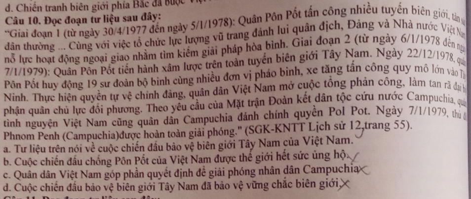 Chiến tranh biên giới phía Bắc đã bược v
Câu 10. Đọc đoạn tư liệu sau đây:
*Giải đoạn 1 (từ ngày 30/4/1977 đến ngày 5/1/1978): Quân Pôn Pốt tấn công nhiều tuyến biên giới, tân g
dân thường ... Cùng với việc tổ chức lực lượng vũ trang đánh lui quân địch, Đảng và Nhà nước Việt N
nỗ lực hoạt động ngoại giao nhằm tìm kiếm giải pháp hòa bình. Giai đoạn 2 (từ ngày 6/1/1978 đến ng
7/1/1979): Quân Pôn Pốt tiến hành xâm lược trên toàn tuyển biên giới Tây Nam. Ngày 22/12/1978, qui
Pn Pốt huy động 19 sư đoàn bộ binh cùng nhiều đơn vị pháo binh, xe tăng tấn công quy mô lớn vào Tị
Ninh. Thực hiện quyền tự vệ chính đảng, quân dân Việt Nam mở cuộc tổng phản công, làm tan rả đại h
phận quân chủ lực đổi phương. Theo yêu cầu của Mặt trận Đoàn kết dân tộc cứu nước Campuchia, qua
tình nguyện Việt Nam cũng quân dân Campuchia đánh chính quyền Pol Pot. Ngày 7/1/1979, thủ ớ
Phnom Penh (Campuchia)được hoàn toàn giải phóng.'' (SGK-KNTT Lịch sử 12,trang 55).
a. Tư liệu trên nói về cuộc chiến đầu bảo vệ biên giới Tây Nam của Việt Nam.
b. Cuộc chiến đầu chống Pôn Pốt của Việt Nam được thế giới hết sức ủng hộ:
c. Quân dân Việt Nam góp phần quyết định đề giải phóng nhân dân Campuchia
d. Cuộc chiến đấu bảo vệ biên giới Tây Nam đã bảo vệ vững chắc biên giới,