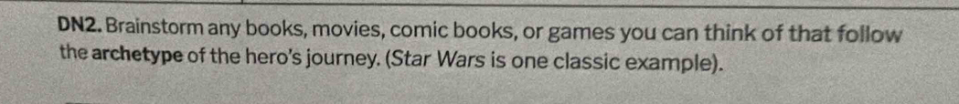 DN2. Brainstorm any books, movies, comic books, or games you can think of that follow 
the archetype of the hero's journey. (Star Wars is one classic example).