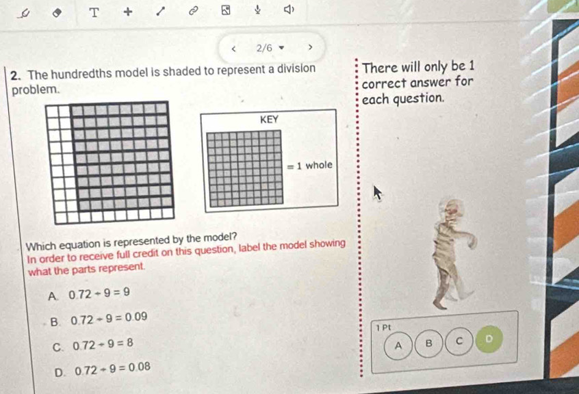 +
2/6
2. The hundredths model is shaded to represent a division There will only be 1
problem. correct answer for
each question.
KEY
=1 whole
Which equation is represented by the model?
In order to receive full credit on this question, label the model showing
what the parts represent.
A. 0.72/ 9=9
B. 0.72/ 9=0.09
1 Pt
C. 0.72/ 9=8 B C D
A
D. 0.72/ 9=0.08