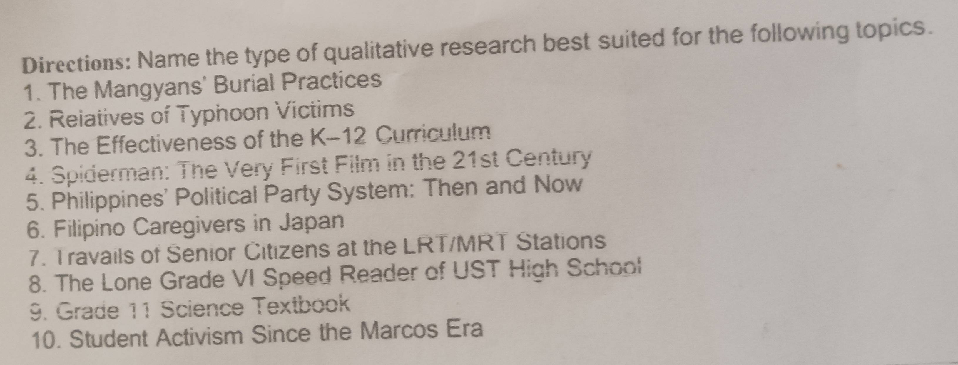 Directions: Name the type of qualitative research best suited for the following topics. 
1. The Mangyans' Burial Practices 
2. Reiatives of Typhoon Victims 
3. The Effectiveness of the K-12 Curriculum 
4. Spiderman: The Very First Film in the 21st Century 
5. Philippines' Political Party System: Then and Now 
6. Filipino Caregivers in Japan 
7. Travails of Senior Citizens at the LRT/MRT Stations 
8. The Lone Grade VI Speed Reader of UST High School 
9. Grade 11 Science Textbook 
10. Student Activism Since the Marcos Era