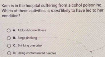 Kara is in the hospital suffering from alcohol poisoning.
Which of these activities is most likely to have led to her
condition?
A. A blood-borne illness
B. Binge drinking
C. Drinking one drink
D. Using contaminated needles