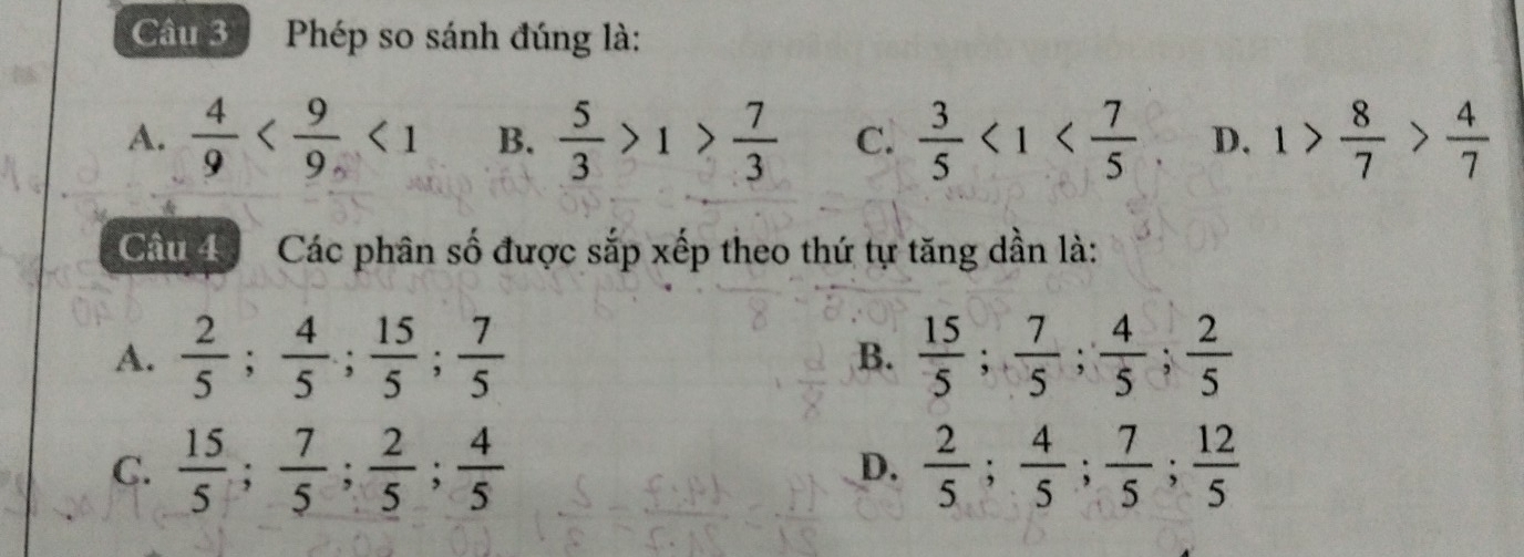 Phép so sánh đúng là:
A.  4/9  <1</tex> B.  5/3 >1> 7/3  c.  3/5 <1< 7/5  D. 1> 8/7 > 4/7 
Cầu 4 Các phân số được sắp xếp theo thứ tự tăng dần là:
A.  2/5 ;  4/5 ;  15/5 ;  7/5  B.  15/5 ;  7/5 ;  4/5 ;  2/5 
C.  15/5 ;  7/5 ;  2/5 ;  4/5  D.  2/5 ;  4/5 ;  7/5 ;  12/5 