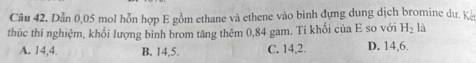 Dẫn 0,05 mol hỗn hợp E gồm ethane và ethene vào bình đựng dung dịch bromine dư. Kếy
thúc thí nghiệm, khối lượng bình brom tăng thêm 0,84 gam. Ti khối của E so với H_2 là
A. 14, 4. B. 14, 5. C. 14, 2. D. 14, 6.