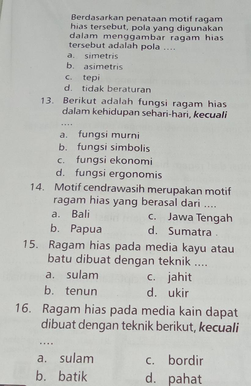 Berdasarkan penataan motif ragam
hias tersebut, pola yang digunakan
dalam menggambar ragam hias
tersebut adalah pola ....
a. simetris
b. asimetris
c. tepi
d. tidak beraturan
13. Berikut adalah fungsi ragam hias
dalam kehidupan sehari-hari, kecuali
…
a. fungsi murni
b. fungsi simbolis
c. fungsi ekonomi
d. fungsi ergonomis
14. Motif cendrawasih merupakan motif
ragam hias yang berasal dari ....
a. Bali c. Jawa Tengah
b. Papua d. Sumatra 
15. Ragam hias pada media kayu atau
batu dibuat dengan teknik ....
a. sulam c. jahit
b. tenun d. ukir
16. Ragam hias pada media kain dapat
dibuat dengan teknik berikut, kecuali
…
a. sulam c. bordir
b. batik d. pahat