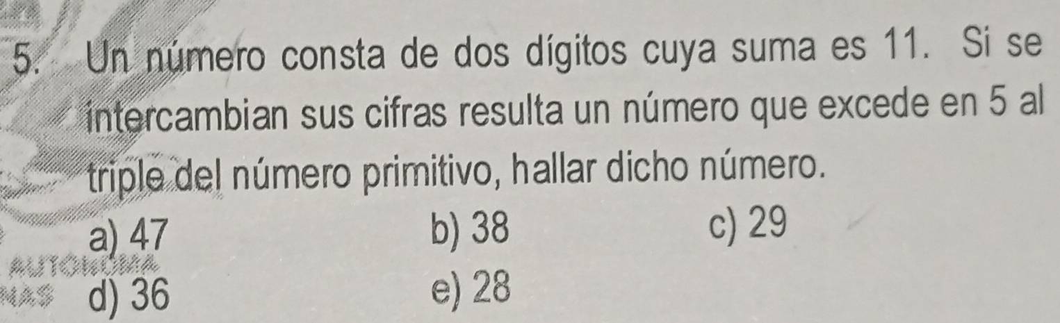 Un número consta de dos dígitos cuya suma es 11. Si se
intercambian sus cifras resulta un número que excede en 5 al
triple del número primitivo, hallar dicho número.
a) 47 b) 38 c) 29
d) 36 e) 28