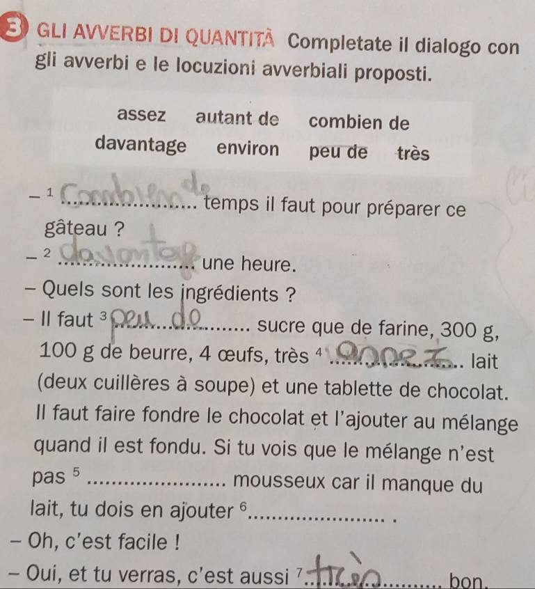 GLI AVVERBI DI QUANTITA Completate il dialogo con 
gli avverbi e le locuzioni avverbiali proposti. 
assez autant de combien de 
davantage environ peu de très 
_1 
_temps il faut pour préparer ce 
gâteau ? 
_-2 
_une heure. 
- Quels sont les ingrédients ? 
- II faut ³ _sucre que de farine, 300 g,
100 g de beurre, 4 œufs, très 4 _ 
. lait 
(deux cuillères à soupe) et une tablette de chocolat. 
Il faut faire fondre le chocolat et l'ajouter au mélange 
quand il est fondu. Si tu vois que le mélange n'est 
pas 5 _mousseux car il manque du 
lait, tu dois en ajouter _ 
- Oh, c'est facile ! 
- Oui, et tu verras, c'est aussi 7 __bon.