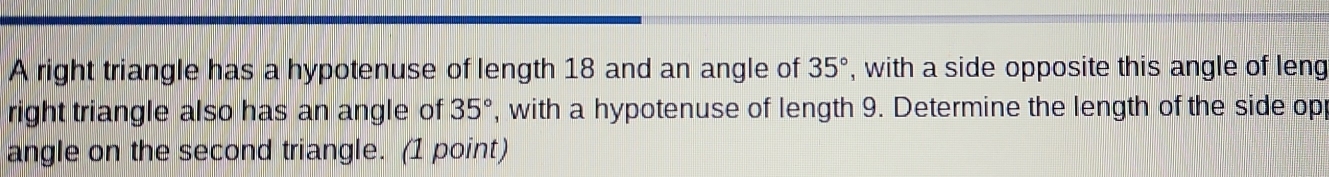 A right triangle has a hypotenuse of length 18 and an angle of 35° , with a side opposite this angle of leng 
right triangle also has an angle of 35° , with a hypotenuse of length 9. Determine the length of the side opp 
angle on the second triangle. (1 point)