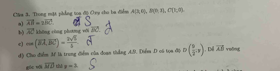 Trong mặt phẳng toạ độ Oxy cho ba điểm A(3;0), B(0;3), C(1;0).
a) vector AB=2vector BC.
b) vector AC khōng cùng phương với vector BC.
c) cos (vector BA, vector BC)= 2sqrt(5)/5 . 
d) Cho điểm M là trung điểm của đoạn thẳng AB. Điểm D có tọa độ D( 9/2 ;y). Dể vector AB vuông
góc với vector MD thì y=3.