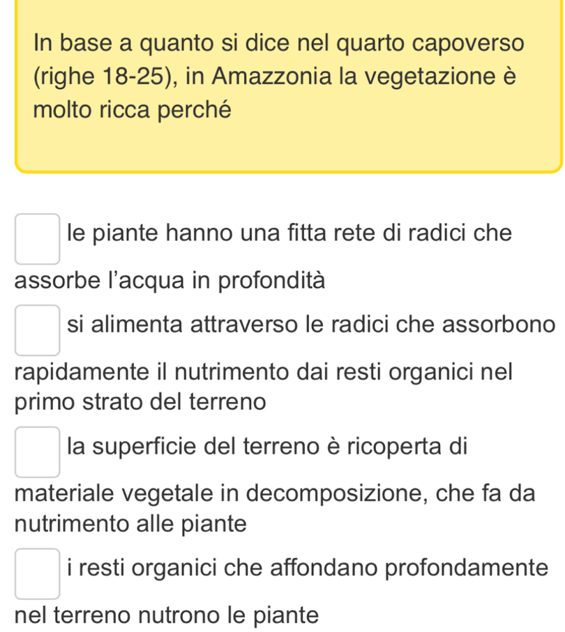 In base a quanto si dice nel quarto capoverso
(righe 18-25), in Amazzonia la vegetazione è
molto ricca perché
le piante hanno una fitta rete di radici che
assorbe l'acqua in profondità
si alimenta attraverso le radici che assorbono
rapidamente il nutrimento dai resti organici nel
primo strato del terreno
la superficie del terreno è ricoperta di
materiale vegetale in decomposizione, che fa da
nutrimento alle piante
i resti organici che affondano profondamente
nel terreno nutrono le piante