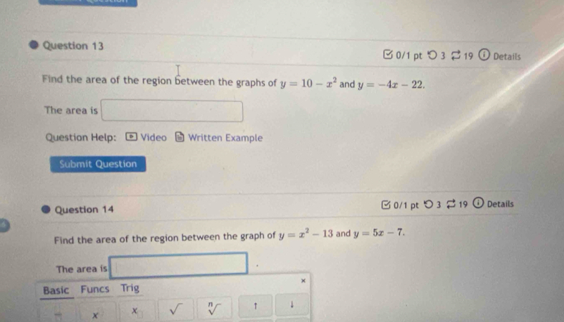 0/1 ptつ 3 19 0 Details 
Find the area of the region between the graphs of y=10-x^2 and y=-4x-22. 
The area is (□^()°) 
Question Help: D Video Written Example 
Submit Question 
0/1 pt 
Question 14 O_3leftharpoons 19 (i Details 
Find the area of the region between the graph of y=x^2-13 and y=5x-7. 
The area is 
× 
Basic Funcs Trig 
x χ sqrt() sqrt[n]() ↑