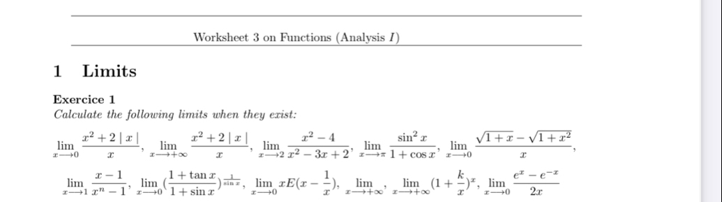 Worksheet 3 on Functions (Analysis I)
1 Limits
Exercice 1
Calculate the following limits when they exist:
limlimits _xto 0 (x^2+2|x|)/x , limlimits _xto +∈fty  (x^2+2|x|)/x , limlimits _xto 2 (x^2-4)/x^2-3x+2 , limlimits _xto π  sin^2x/1+cos x , limlimits _xto 0 (sqrt(1+x)-sqrt(1+x^2))/x ,
limlimits _xto 1 (x-1)/x^n-1 , limlimits _xto 0( (1+tan x)/1+sin x )^ 1/sin x , limlimits _xto 0xE(x- 1/x ), limlimits _xto +∈fty , limlimits _xto +∈fty (1+ k/x )^x, limlimits _xto 0 (e^x-e^(-x))/2x 