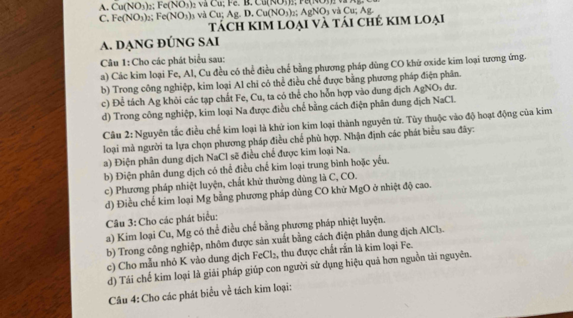 Cu(NO_3)_2 Fe(NO_3) 2 và Cu; Fe. 1 3.Cu(NO3)2
C. Fe(NO_3) Fe(NO_3) 3 và Cu;Ag.D.Cu(NO_3)_2;AgNO_3vaCu;Ag.
Tách kIm loại và tái chẻ kim loại
A. DẠNG ĐÚNG SAI
Câu 1: Cho các phát biểu sau:
a) Các kim loại Fe, Al, Cu đều có thể điều chế bằng phương pháp dùng CO khữ oxide kim loại tương ứng.
b) Trong công nghiệp, kim loại Al chỉ có thể điều chế được bằng phương pháp điện phân.
c) Để tách Ag khỏi các tạp chất Fe, Cu, ta có thể cho hỗn hợp vào dung dịch AgNO₃ dư.
d) Trong công nghiệp, kim loại Na được điều chế bằng cách điện phân dung dịch NaCl.
Câu 2: Nguyên tắc điều chế kim loại là khử ion kim loại thành nguyên tử. Tùy thuộc vào độ hoạt động của kim
loại mà người ta lựa chọn phương pháp điều chế phù hợp. Nhận định các phát biểu sau đây:
a) Điện phân dung dịch NaCl sẽ điều chế được kim loại Na.
b) Điện phân dung dịch có thể điều chế kim loại trung bình hoặc yếu.
c) Phương pháp nhiệt luyện, chất khử thường dùng là C, CO.
d) Điều chế kim loại Mg bằng phương pháp dùng CO khử MgO ở nhiệt độ cao.
Câu 3: Cho các phát biểu:
a) Kim loại Cu, Mg có thể điều chế bằng phương pháp nhiệt luyện.
b) Trong công nghiệp, nhôm được sản xuất bằng cách điện phân dung dịch AlCl₃.
c) Cho mẫu nhỏ K vào dung dịch FeCl₂, thu được chất rắn là kim loại Fe.
d) Tái chế kim loại là giải pháp giúp con người sử dụng hiệu quả hơn nguồn tài nguyên.
Câu 4: Cho các phát biểu về tách kim loại: