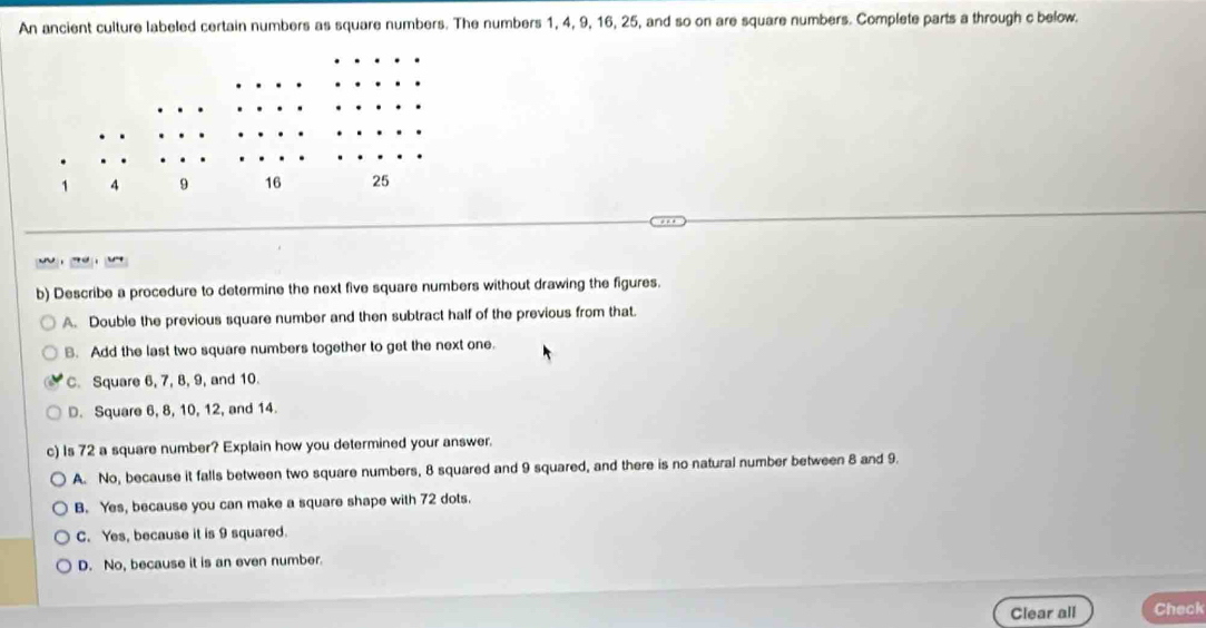 An ancient culture labeled certain numbers as square numbers. The numbers 1, 4, 9, 16, 25, and so on are square numbers. Complete parts a through c below.

b) Describe a procedure to determine the next five square numbers without drawing the figures.
A. Double the previous square number and then subtract half of the previous from that.
B. Add the last two square numbers together to get the next one.
C. Square 6, 7, 8, 9, and 10.
D. Square 6, 8, 10, 12, and 14.
c) Is 72 a square number? Explain how you determined your answer.
A. No, because it falls between two square numbers, 8 squared and 9 squared, and there is no natural number between 8 and 9.
B. Yes, because you can make a square shape with 72 dots.
C. Yes, because it is 9 squared.
D. No, because it is an even number.
Clear all Check